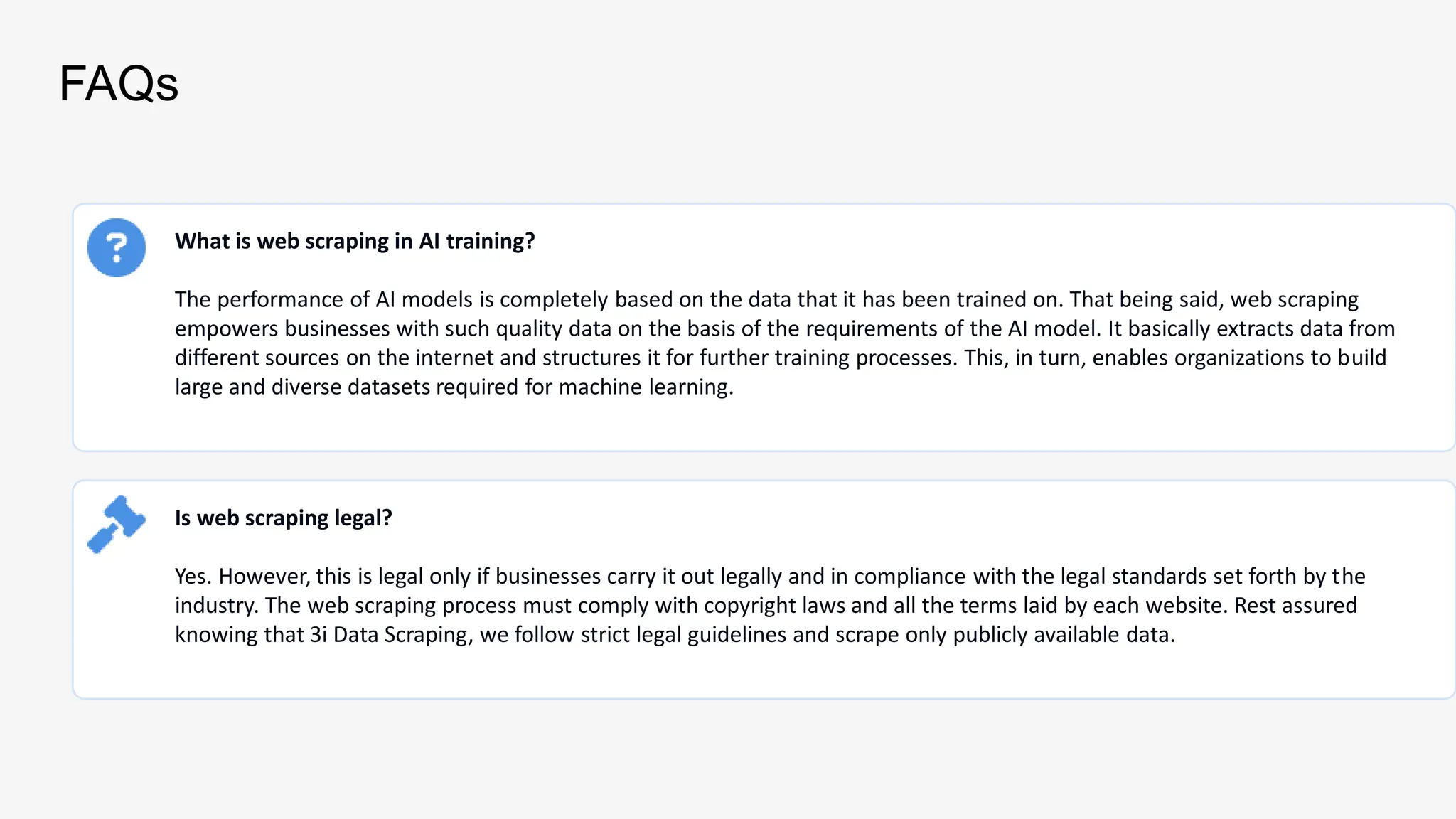 FAQs
What is web scraping in AI training?
The performance of AI models is completely based on the data that it has been trained on. That being said, web scraping
empowers businesses with such quality data on the basis of the requirements of the AI model. It basically extracts data from
different sources on the internet and structures it for further training processes. This, in turn, enables organizations to build
large and diverse datasets required for machine learning.
Is web scraping legal?
Yes. However, this is legal only if businesses carry it out legally and in compliance with the legal standards set forth by the
industry. The web scraping process must comply with copyright laws and all the terms laid by each website. Rest assured
knowing that 3i Data Scraping, we follow strict legal guidelines and scrape only publicly available data.
 