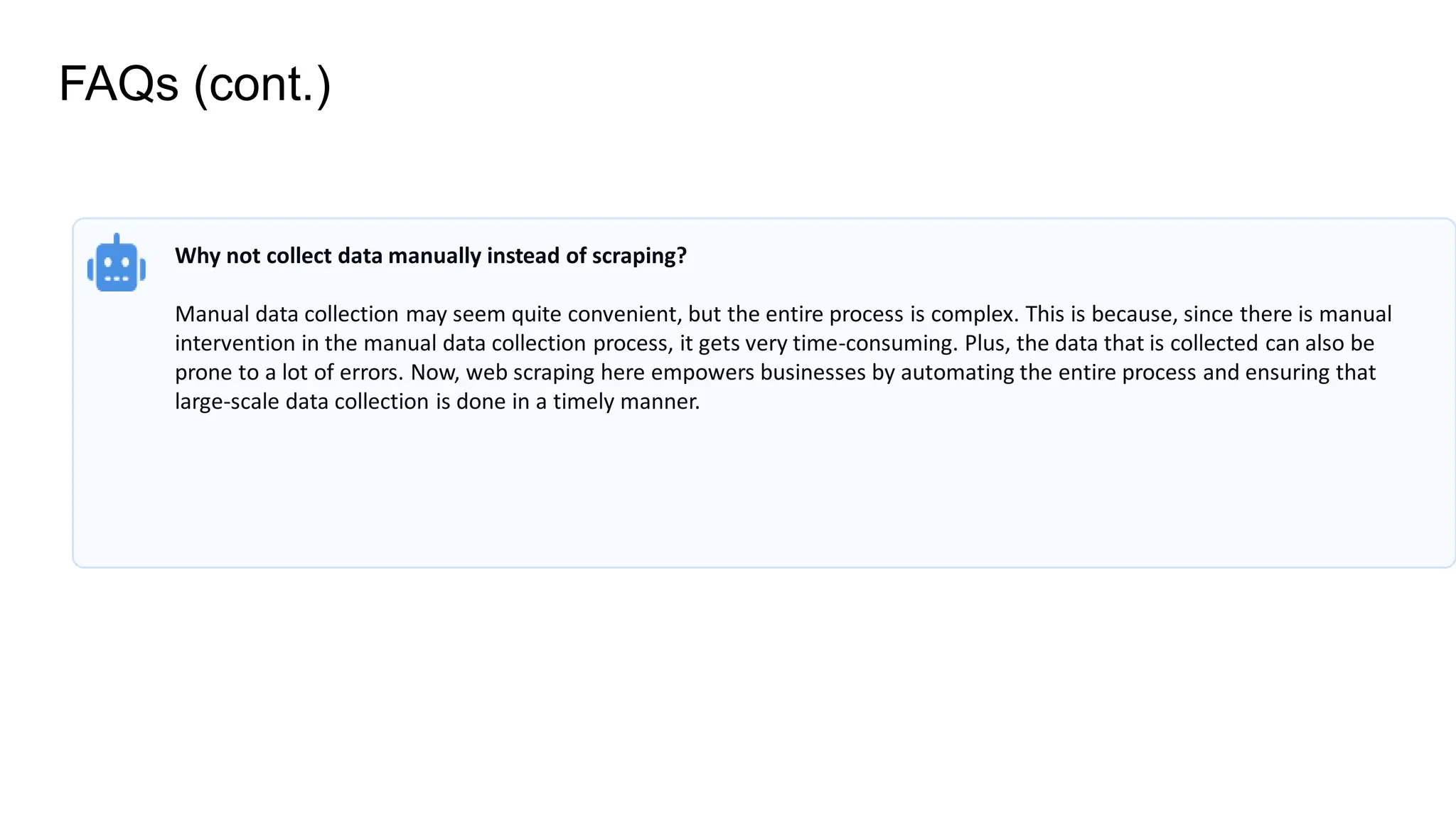 FAQs (cont.)
Why not collect data manually instead of scraping?
Manual data collection may seem quite convenient, but the entire process is complex. This is because, since there is manual
intervention in the manual data collection process, it gets very time-consuming. Plus, the data that is collected can also be
prone to a lot of errors. Now, web scraping here empowers businesses by automating the entire process and ensuring that
large-scale data collection is done in a timely manner.
 
