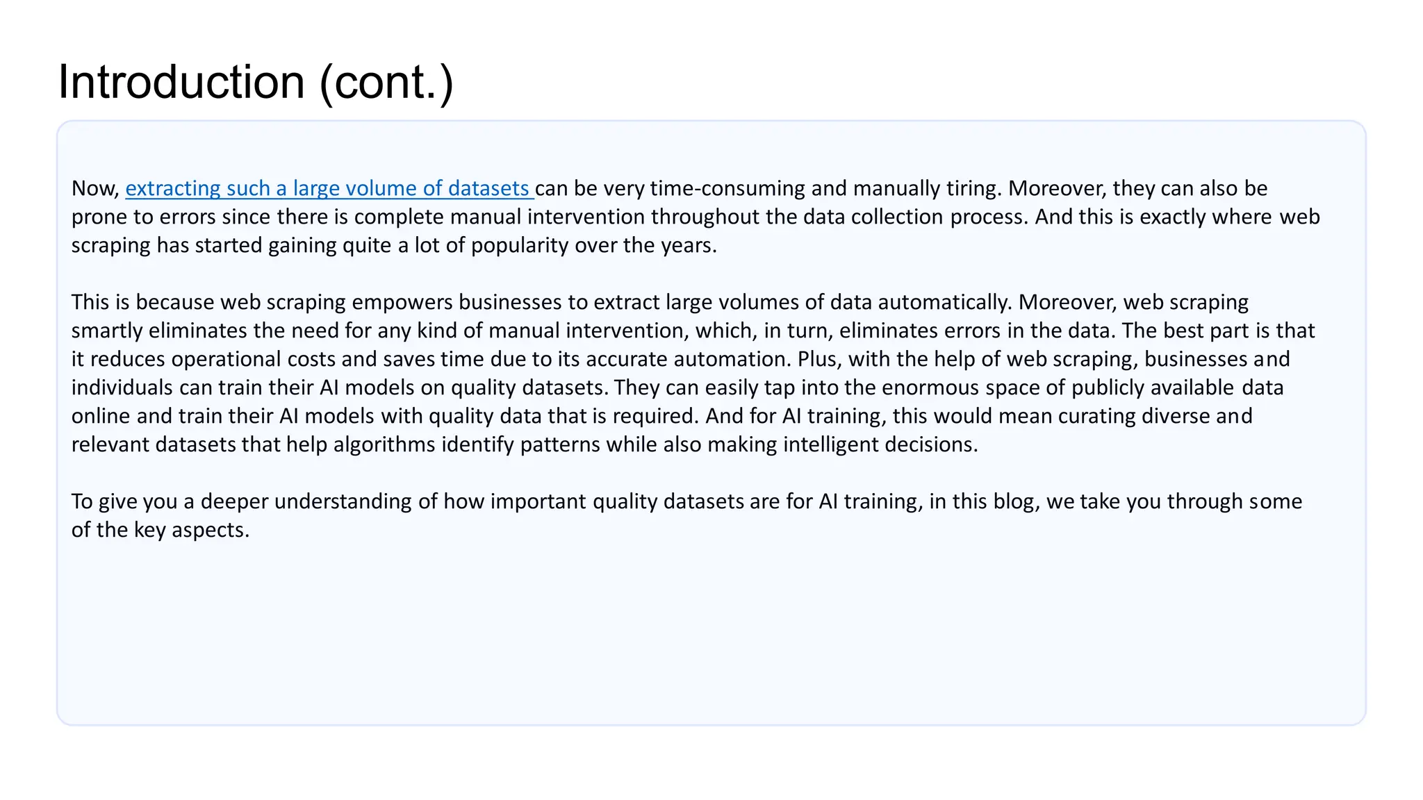 Introduction (cont.)
Now, extracting such a large volume of datasets can be very time-consuming and manually tiring. Moreover, they can also be
prone to errors since there is complete manual intervention throughout the data collection process. And this is exactly where web
scraping has started gaining quite a lot of popularity over the years.
This is because web scraping empowers businesses to extract large volumes of data automatically. Moreover, web scraping
smartly eliminates the need for any kind of manual intervention, which, in turn, eliminates errors in the data. The best part is that
it reduces operational costs and saves time due to its accurate automation. Plus, with the help of web scraping, businesses and
individuals can train their AI models on quality datasets. They can easily tap into the enormous space of publicly available data
online and train their AI models with quality data that is required. And for AI training, this would mean curating diverse and
relevant datasets that help algorithms identify patterns while also making intelligent decisions.
To give you a deeper understanding of how important quality datasets are for AI training, in this blog, we take you through some
of the key aspects.
 