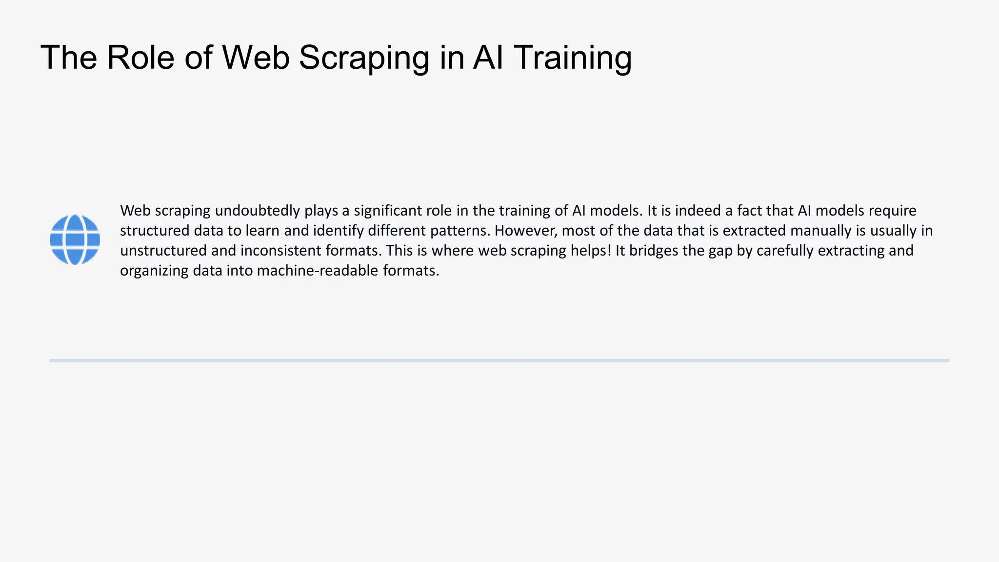 The Role of Web Scraping in AI Training
Web scraping undoubtedly plays a significant role in the training of AI models. It is indeed a fact that AI models require
structured data to learn and identify different patterns. However, most of the data that is extracted manually is usually in
unstructured and inconsistent formats. This is where web scraping helps! It bridges the gap by carefully extracting and
organizing data into machine-readable formats.
 