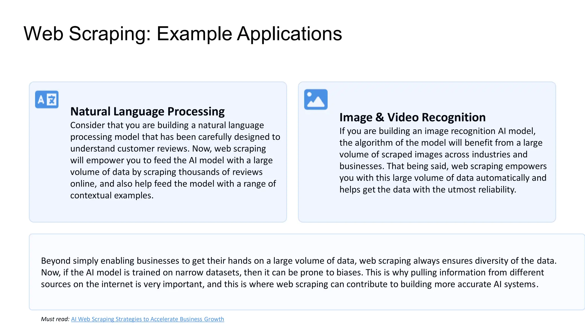 Web Scraping: Example Applications
Natural Language Processing
Consider that you are building a natural language
processing model that has been carefully designed to
understand customer reviews. Now, web scraping
will empower you to feed the AI model with a large
volume of data by scraping thousands of reviews
online, and also help feed the model with a range of
contextual examples.
Image & Video Recognition
If you are building an image recognition AI model,
the algorithm of the model will benefit from a large
volume of scraped images across industries and
businesses. That being said, web scraping empowers
you with this large volume of data automatically and
helps get the data with the utmost reliability.
Beyond simply enabling businesses to get their hands on a large volume of data, web scraping always ensures diversity of the data.
Now, if the AI model is trained on narrow datasets, then it can be prone to biases. This is why pulling information from different
sources on the internet is very important, and this is where web scraping can contribute to building more accurate AI systems.
Must read: AI Web Scraping Strategies to Accelerate Business Growth
 