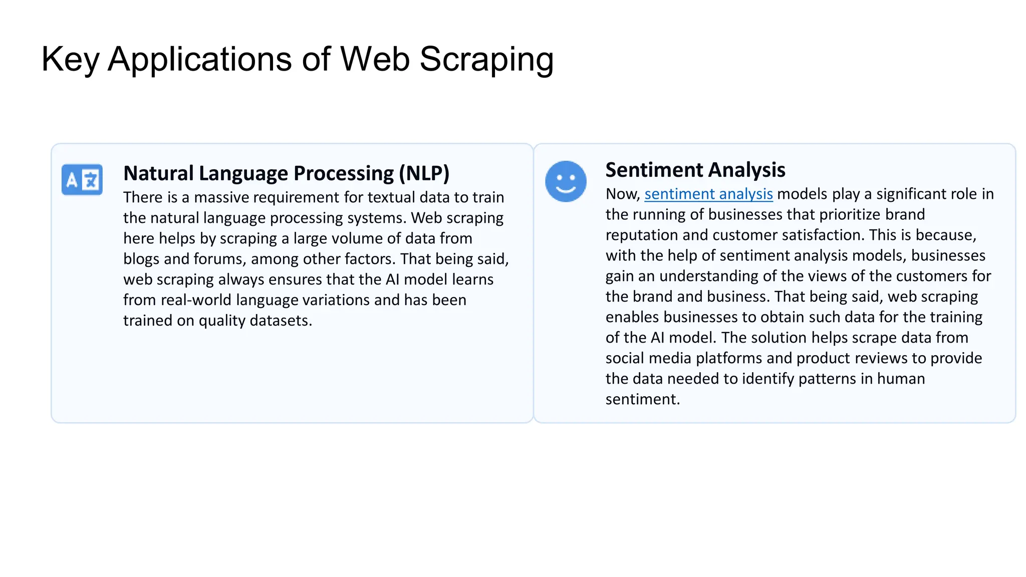 Key Applications of Web Scraping
Natural Language Processing (NLP)
There is a massive requirement for textual data to train
the natural language processing systems. Web scraping
here helps by scraping a large volume of data from
blogs and forums, among other factors. That being said,
web scraping always ensures that the AI model learns
from real-world language variations and has been
trained on quality datasets.
Sentiment Analysis
Now, sentiment analysis models play a significant role in
the running of businesses that prioritize brand
reputation and customer satisfaction. This is because,
with the help of sentiment analysis models, businesses
gain an understanding of the views of the customers for
the brand and business. That being said, web scraping
enables businesses to obtain such data for the training
of the AI model. The solution helps scrape data from
social media platforms and product reviews to provide
the data needed to identify patterns in human
sentiment.
 