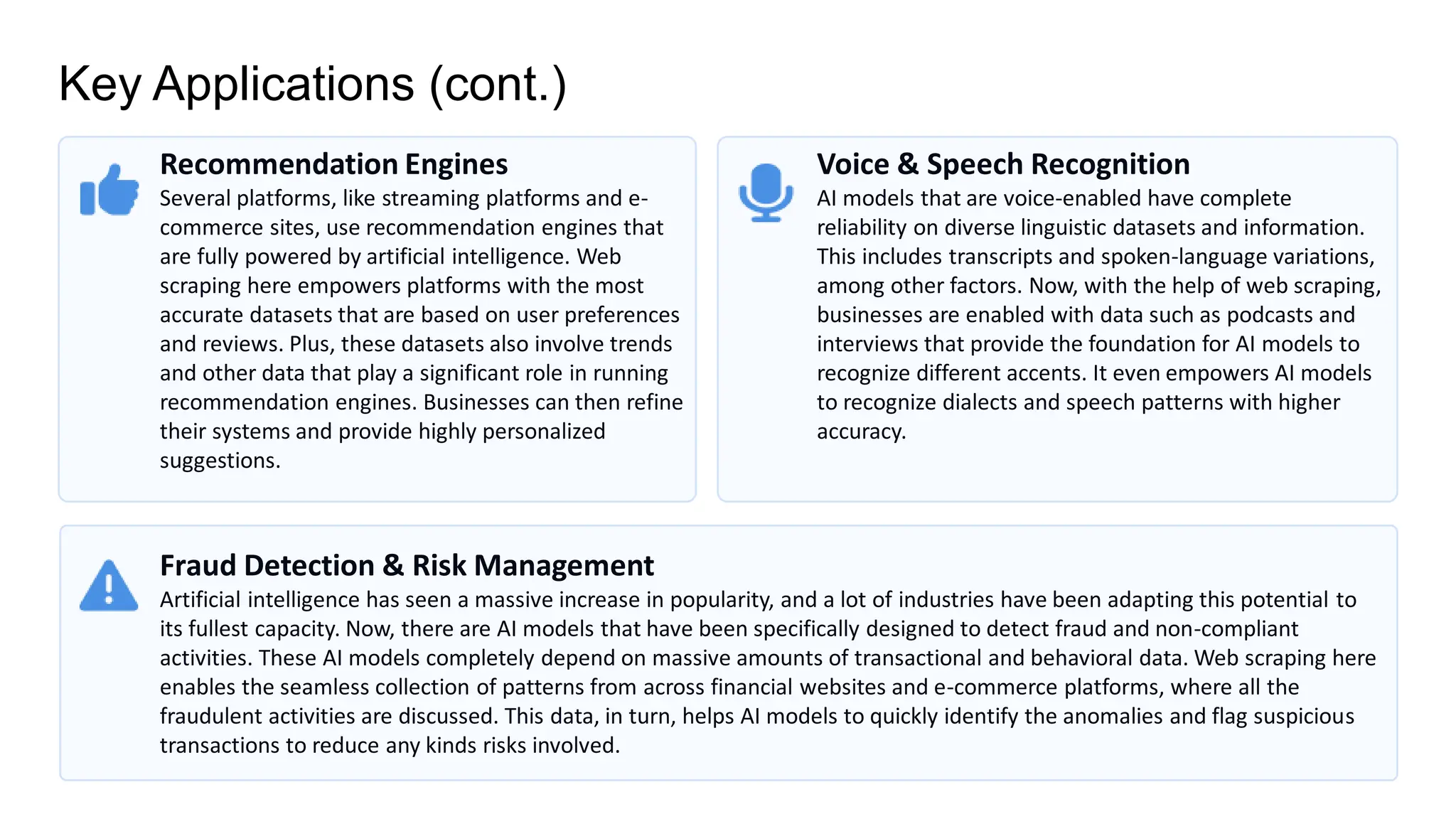 Key Applications (cont.)
Recommendation Engines
Several platforms, like streaming platforms and e-
commerce sites, use recommendation engines that
are fully powered by artificial intelligence. Web
scraping here empowers platforms with the most
accurate datasets that are based on user preferences
and reviews. Plus, these datasets also involve trends
and other data that play a significant role in running
recommendation engines. Businesses can then refine
their systems and provide highly personalized
suggestions.
Voice & Speech Recognition
AI models that are voice-enabled have complete
reliability on diverse linguistic datasets and information.
This includes transcripts and spoken-language variations,
among other factors. Now, with the help of web scraping,
businesses are enabled with data such as podcasts and
interviews that provide the foundation for AI models to
recognize different accents. It even empowers AI models
to recognize dialects and speech patterns with higher
accuracy.
Fraud Detection & Risk Management
Artificial intelligence has seen a massive increase in popularity, and a lot of industries have been adapting this potential to
its fullest capacity. Now, there are AI models that have been specifically designed to detect fraud and non-compliant
activities. These AI models completely depend on massive amounts of transactional and behavioral data. Web scraping here
enables the seamless collection of patterns from across financial websites and e-commerce platforms, where all the
fraudulent activities are discussed. This data, in turn, helps AI models to quickly identify the anomalies and flag suspicious
transactions to reduce any kinds risks involved.
 