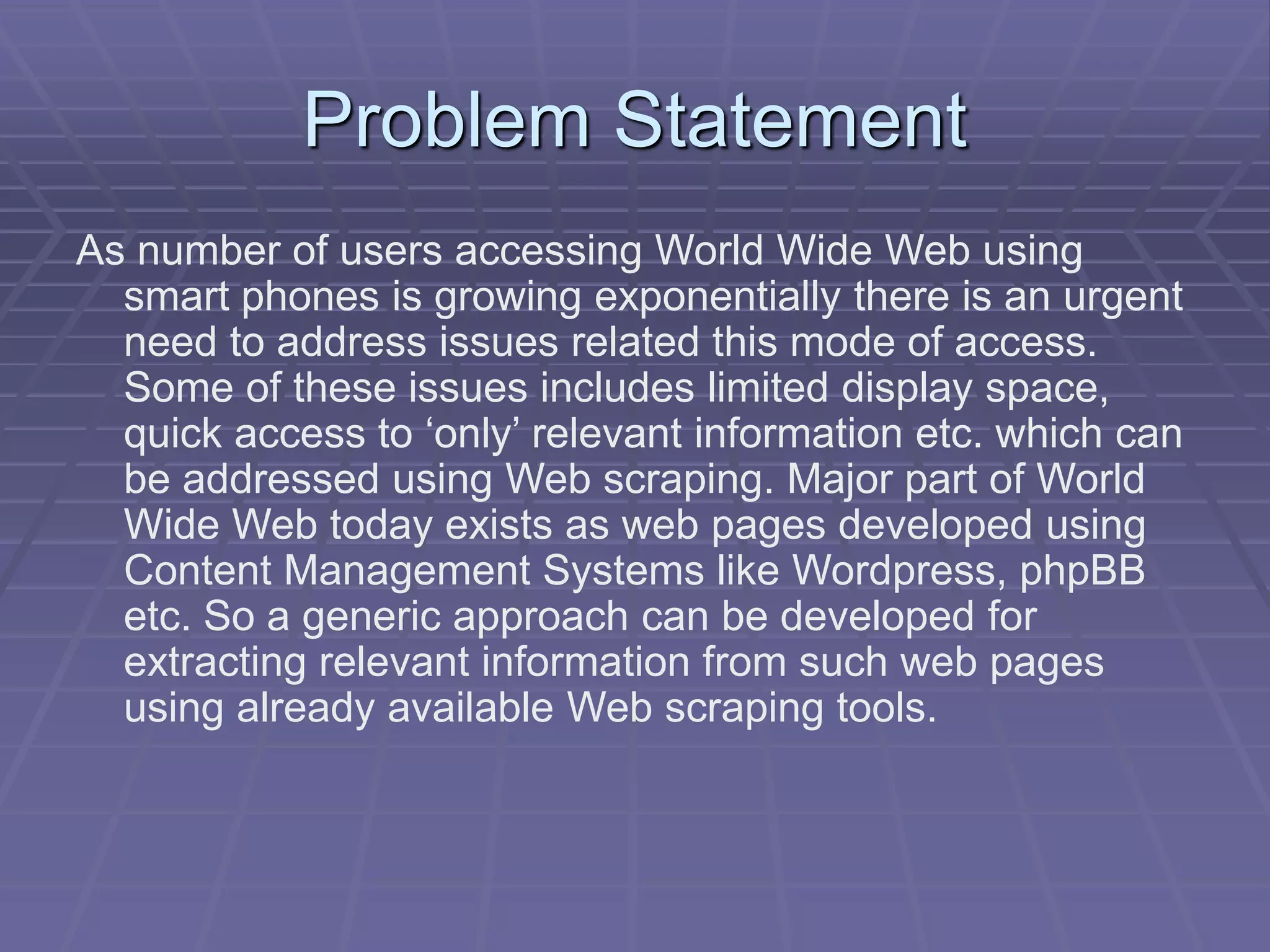 Problem Statement
As number of users accessing World Wide Web using
smart phones is growing exponentially there is an urgent
need to address issues related this mode of access.
Some of these issues includes limited display space,
quick access to ‘only’ relevant information etc. which can
be addressed using Web scraping. Major part of World
Wide Web today exists as web pages developed using
Content Management Systems like Wordpress, phpBB
etc. So a generic approach can be developed for
extracting relevant information from such web pages
using already available Web scraping tools.
 