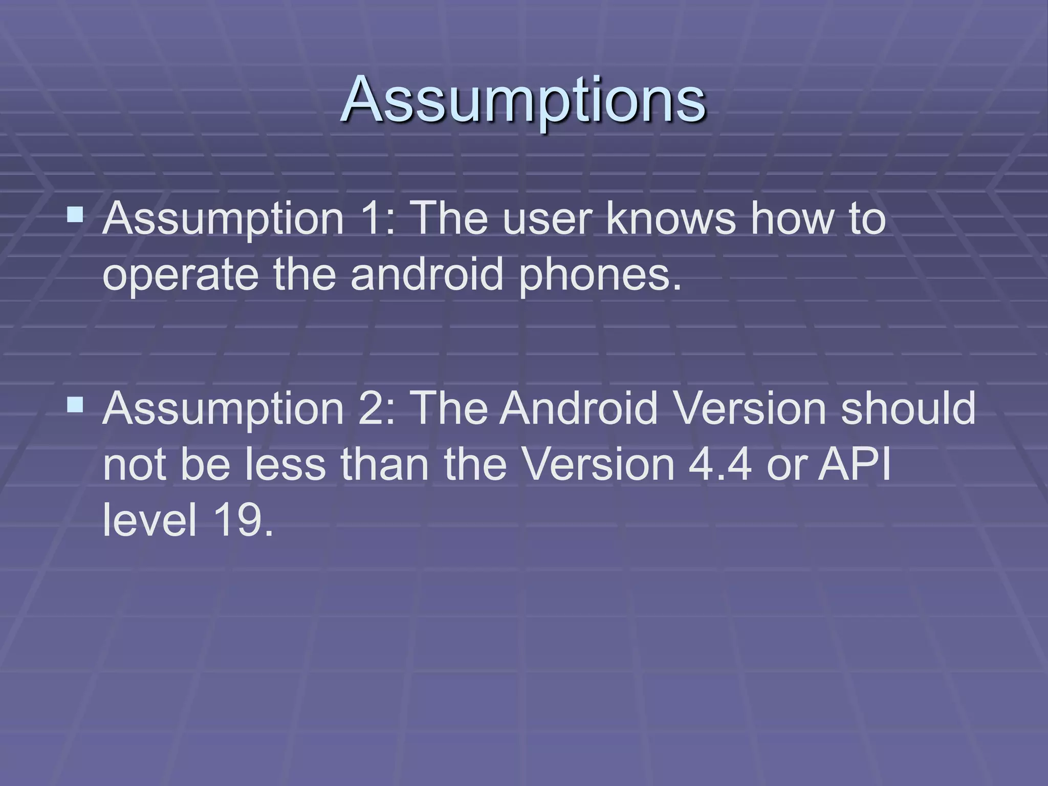 Assumptions
 Assumption 1: The user knows how to
operate the android phones.
 Assumption 2: The Android Version should
not be less than the Version 4.4 or API
level 19.
 