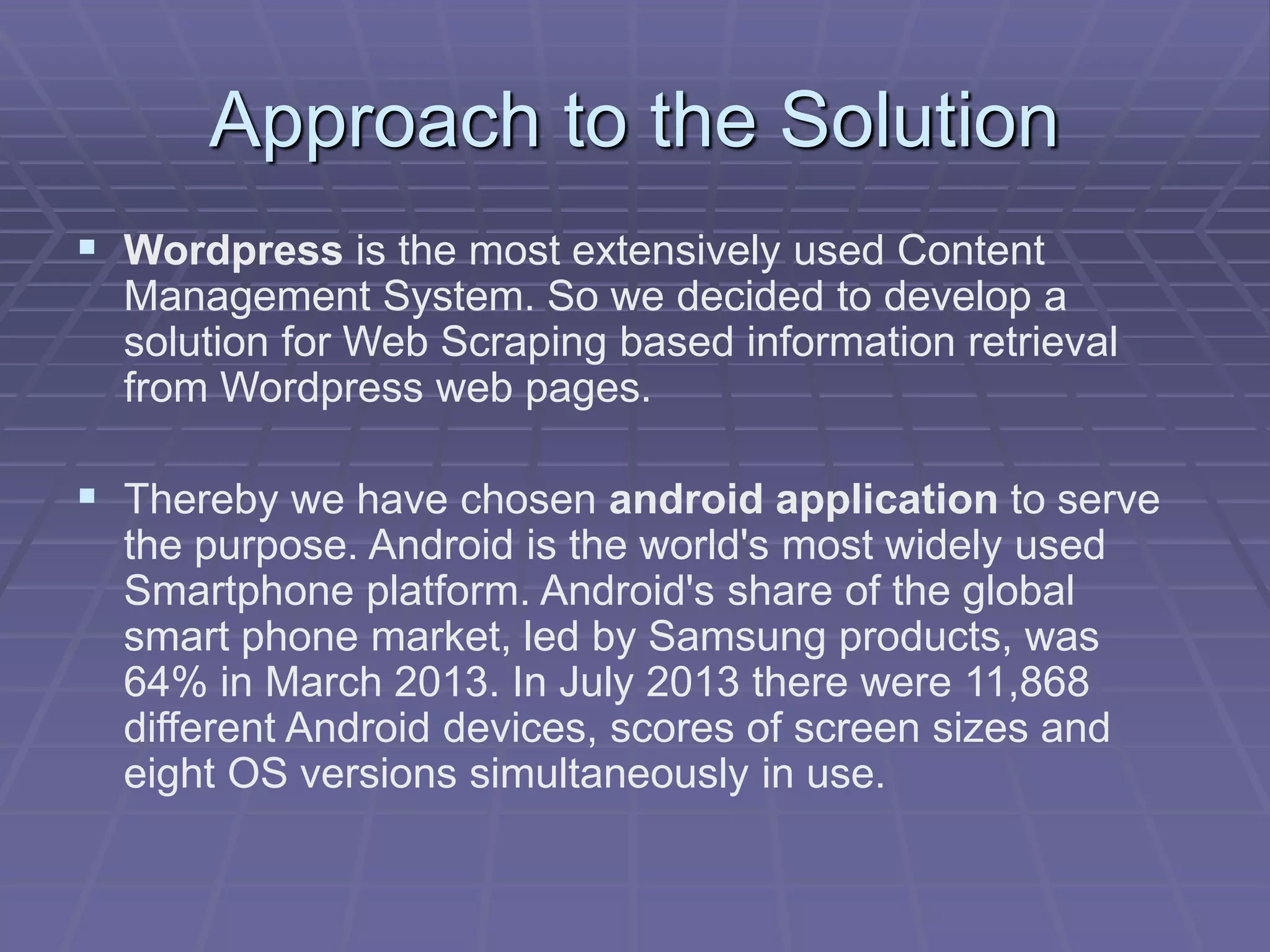 Approach to the Solution
 Wordpress is the most extensively used Content
Management System. So we decided to develop a
solution for Web Scraping based information retrieval
from Wordpress web pages.
 Thereby we have chosen android application to serve
the purpose. Android is the world's most widely used
Smartphone platform. Android's share of the global
smart phone market, led by Samsung products, was
64% in March 2013. In July 2013 there were 11,868
different Android devices, scores of screen sizes and
eight OS versions simultaneously in use.
 