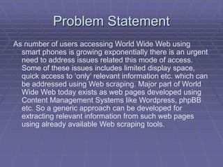Problem Statement
As number of users accessing World Wide Web using
smart phones is growing exponentially there is an urgent
need to address issues related this mode of access.
Some of these issues includes limited display space,
quick access to ‘only’ relevant information etc. which can
be addressed using Web scraping. Major part of World
Wide Web today exists as web pages developed using
Content Management Systems like Wordpress, phpBB
etc. So a generic approach can be developed for
extracting relevant information from such web pages
using already available Web scraping tools.
 