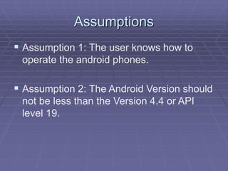 Assumptions
 Assumption 1: The user knows how to
operate the android phones.
 Assumption 2: The Android Version should
not be less than the Version 4.4 or API
level 19.
 