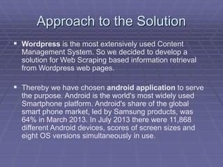 Approach to the Solution
 Wordpress is the most extensively used Content
Management System. So we decided to develop a
solution for Web Scraping based information retrieval
from Wordpress web pages.
 Thereby we have chosen android application to serve
the purpose. Android is the world's most widely used
Smartphone platform. Android's share of the global
smart phone market, led by Samsung products, was
64% in March 2013. In July 2013 there were 11,868
different Android devices, scores of screen sizes and
eight OS versions simultaneously in use.
 
