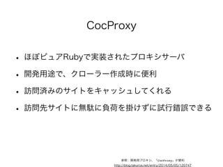 Capybara+Selenium 
• 基本的には、UIテストツール 
• ブラウザを使うので、JavaScriptにも対応可能 
• スクレイピング部分は、Nokogiriを利用 
• CapybaraをラッパーしたMasqueというクローラー 
• ブラウザ代わりに、PhantomJSを使うのもあり 
参照：JavaScriptにも対応出来るruby製のクローラー、Masqueを試してみる 
http://blog.takuros.net/entry/20131223/1387814711 
参照：Capybara-DSLのはなし 
http://blog.takuros.net/entry/20140322/1395464375 
 