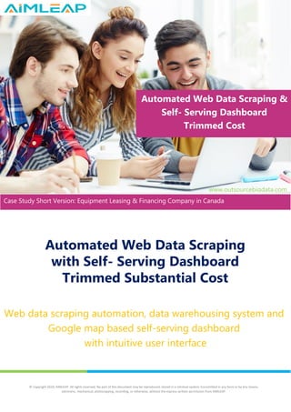 Automated Web Data Scraping
with Self- Serving Dashboard
Trimmed Substantial Cost
Web data scraping automation, data warehousing system and
Google map based self-serving dashboard
with intuitive user interface
Automated Web Data Scraping &
Self- Serving Dashboard
Trimmed Cost
www.outsourcebigdata.com
Case Study Short Version: Equipment Leasing & Financing Company in Canada
solutions
© Copyright 2020, AIMLEAP. All rights reserved. No part of this document may be reproduced, stored in a retrieval system, transmitted in any form or by any means,
electronic, mechanical, photocopying, recording, or otherwise, without the express written permission from AIMLEAP.
 