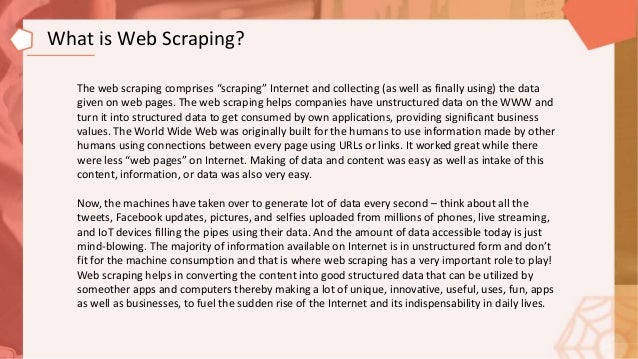 The web scraping comprises “scraping” Internet and collecting (as well as finally using) the data
given on web pages. The web scraping helps companies have unstructured data on the WWW and
turn it into structured data to get consumed by own applications, providing significant business
values. The World Wide Web was originally built for the humans to use information made by other
humans using connections between every page using URLs or links. It worked great while there
were less “web pages” on Internet. Making of data and content was easy as well as intake of this
content, information, or data was also very easy.
Now, the machines have taken over to generate lot of data every second – think about all the
tweets, Facebook updates, pictures, and selfies uploaded from millions of phones, live streaming,
and IoT devices filling the pipes using their data. And the amount of data accessible today is just
mind-blowing. The majority of information available on Internet is in unstructured form and don’t
fit for the machine consumption and that is where web scraping has a very important role to play!
Web scraping helps in converting the content into good structured data that can be utilized by
someother apps and computers thereby making a lot of unique, innovative, useful, uses, fun, apps
as well as businesses, to fuel the sudden rise of the Internet and its indispensability in daily lives.
What is Web Scraping?
 