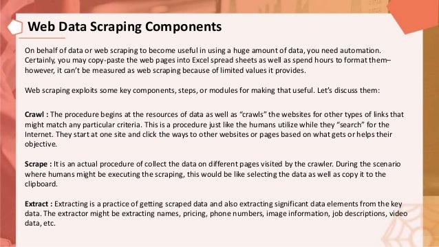 On behalf of data or web scraping to become useful in using a huge amount of data, you need automation.
Certainly, you may copy-paste the web pages into Excel spread sheets as well as spend hours to format them–
however, it can’t be measured as web scraping because of limited values it provides.
Web scraping exploits some key components, steps, or modules for making that useful. Let’s discuss them:
Crawl : The procedure begins at the resources of data as well as “crawls” the websites for other types of links that
might match any particular criteria. This is a procedure just like the humans utilize while they “search” for the
Internet. They start at one site and click the ways to other websites or pages based on what gets or helps their
objective.
Scrape : It is an actual procedure of collect the data on different pages visited by the crawler. During the scenario
where humans might be executing the scraping, this would be like selecting the data as well as copy it to the
clipboard.
Extract : Extracting is a practice of getting scraped data and also extracting significant data elements from the key
data. The extractor might be extracting names, pricing, phone numbers, image information, job descriptions, video
data, etc.
Web Data Scraping Components
 