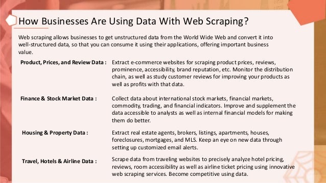 How Businesses Are Using Data With Web Scraping?
Web scraping allows businesses to get unstructured data from the World Wide Web and convert it into
well-structured data, so that you can consume it using their applications, offering important business
value.
Product, Prices, and Review Data : Extract e-commerce websites for scraping product prices, reviews,
prominence, accessibility, brand reputation, etc. Monitor the distribution
chain, as well as study customer reviews for improving your products as
well as profits with that data.
Finance & Stock Market Data : Collect data about international stock markets, financial markets,
commodity, trading, and financial indicators. Improve and supplement the
data accessible to analysts as well as internal financial models for making
them do better.
Housing & Property Data : Extract real estate agents, brokers, listings, apartments, houses,
foreclosures, mortgages, and MLS. Keep an eye on new data through
setting up customized email alerts.
Travel, Hotels & Airline Data : Scrape data from traveling websites to precisely analyze hotel pricing,
reviews, room accessibility as well as airline ticket pricing using innovative
web scraping services. Become competitive using data.
 