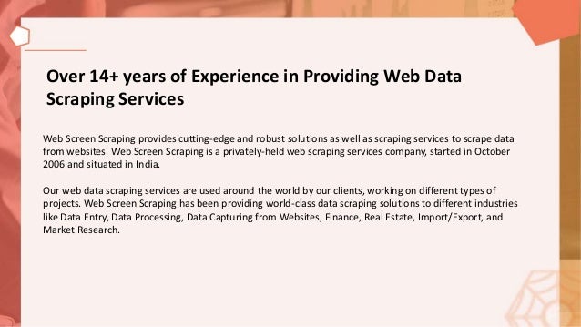 Over 14+ years of Experience in Providing Web Data
Scraping Services
Web Screen Scraping provides cutting-edge and robust solutions as well as scraping services to scrape data
from websites. Web Screen Scraping is a privately-held web scraping services company, started in October
2006 and situated in India.
Our web data scraping services are used around the world by our clients, working on different types of
projects. Web Screen Scraping has been providing world-class data scraping solutions to different industries
like Data Entry, Data Processing, Data Capturing from Websites, Finance, Real Estate, Import/Export, and
Market Research.
 