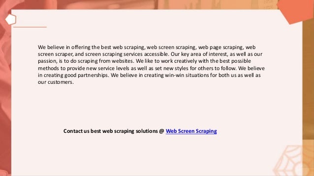 We believe in offering the best web scraping, web screen scraping, web page scraping, web
screen scraper, and screen scraping services accessible. Our key area of interest, as well as our
passion, is to do scraping from websites. We like to work creatively with the best possible
methods to provide new service levels as well as set new styles for others to follow. We believe
in creating good partnerships. We believe in creating win-win situations for both us as well as
our customers.
Contact us best web scraping solutions @ Web Screen Scraping
 