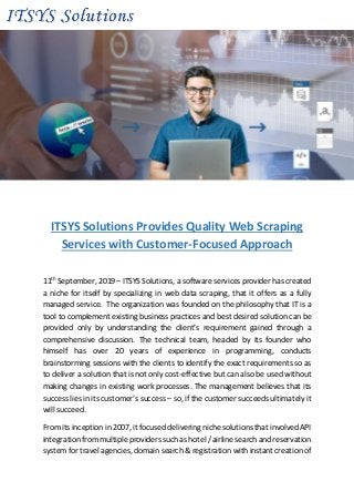 ITSYS Solutions Provides Quality Web Scraping
Services with Customer-Focused Approach
11th
September, 2019 – ITSYS Solutions, a software services provider has created
a niche for itself by specializing in web data scraping, that it offers as a fully
managed service. The organization was founded on the philosophy that IT is a
tool to complement existing business practices and best desired solution can be
provided only by understanding the client’s requirement gained through a
comprehensive discussion. The technical team, headed by its founder who
himself has over 20 years of experience in programming, conducts
brainstorming sessions with the clients to identify the exact requirements so as
to deliver a solution that is not only cost-effective but can also be used without
making changes in existing work processes. The management believes that its
success lies in its customer’s success – so, if the customer succeeds ultimately it
will succeed.
From its inception in 2007, it focused delivering niche solutions that involved API
integration from multiple providers such as hotel / airline search and reservation
system for travel agencies, domain search & registration with instant creation of
 