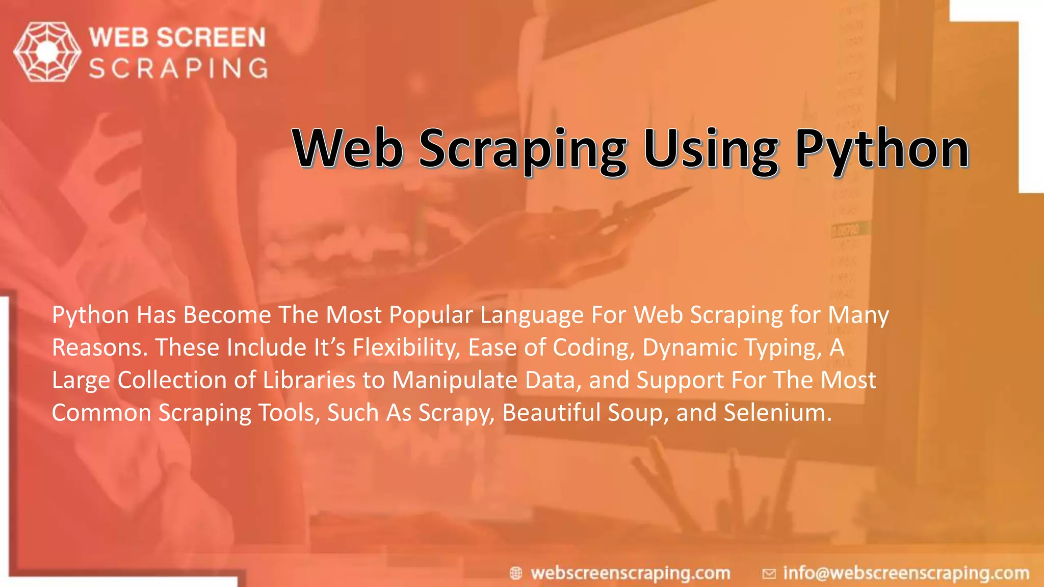 Python Has Become The Most Popular Language For Web Scraping for Many
Reasons. These Include It’s Flexibility, Ease of Coding, Dynamic Typing, A
Large Collection of Libraries to Manipulate Data, and Support For The Most
Common Scraping Tools, Such As Scrapy, Beautiful Soup, and Selenium.
 