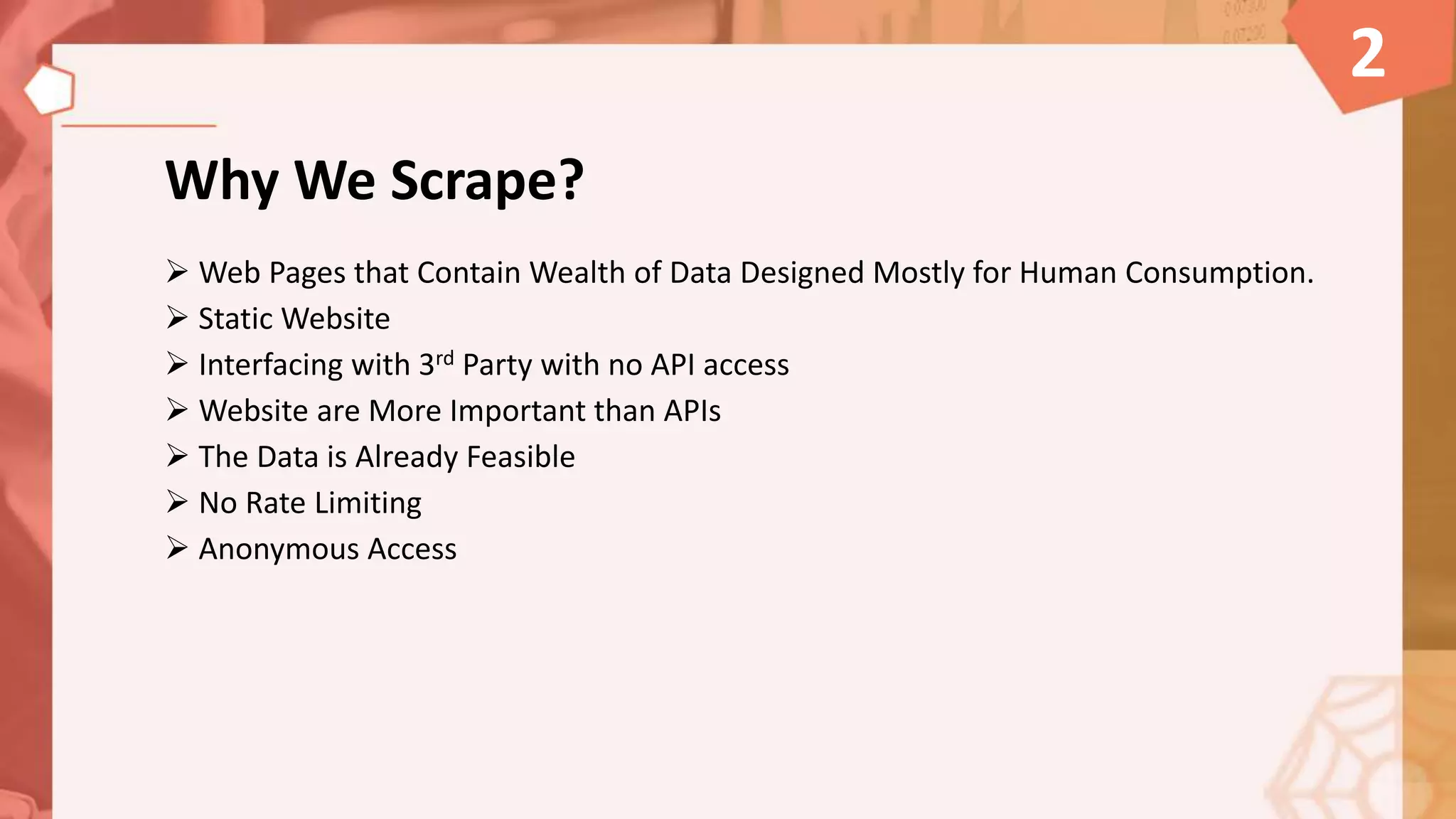Why We Scrape?
 Web Pages that Contain Wealth of Data Designed Mostly for Human Consumption.
 Static Website
 Interfacing with 3rd Party with no API access
 Website are More Important than APIs
 The Data is Already Feasible
 No Rate Limiting
 Anonymous Access
2
 