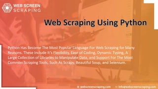 Python Has Become The Most Popular Language For Web Scraping for Many
Reasons. These Include It’s Flexibility, Ease of Coding, Dynamic Typing, A
Large Collection of Libraries to Manipulate Data, and Support For The Most
Common Scraping Tools, Such As Scrapy, Beautiful Soup, and Selenium.
 
