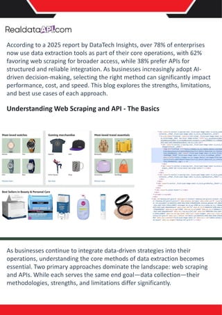 According to a 2025 report by DataTech Insights, over 78% of enterprises
now use data extraction tools as part of their core operations, with 62%
favoring web scraping for broader access, while 38% prefer APIs for
structured and reliable integration. As businesses increasingly adopt AI-
driven decision-making, selecting the right method can significantly impact
performance, cost, and speed. This blog explores the strengths, limitations,
and best use cases of each approach.
Understanding Web Scraping and API - The Basics
As businesses continue to integrate data-driven strategies into their
operations, understanding the core methods of data extraction becomes
essential. Two primary approaches dominate the landscape: web scraping
and APIs. While each serves the same end goal—data collection—their
methodologies, strengths, and limitations differ significantly.
 
