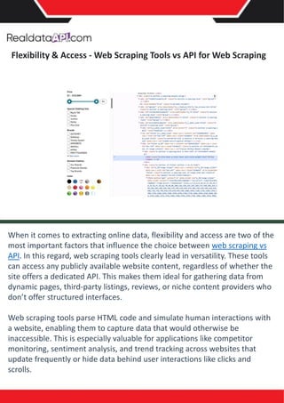 Flexibility & Access - Web Scraping Tools vs API for Web Scraping
When it comes to extracting online data, flexibility and access are two of the
most important factors that influence the choice between web scraping vs
API. In this regard, web scraping tools clearly lead in versatility. These tools
can access any publicly available website content, regardless of whether the
site offers a dedicated API. This makes them ideal for gathering data from
dynamic pages, third-party listings, reviews, or niche content providers who
don’t offer structured interfaces.
Web scraping tools parse HTML code and simulate human interactions with
a website, enabling them to capture data that would otherwise be
inaccessible. This is especially valuable for applications like competitor
monitoring, sentiment analysis, and trend tracking across websites that
update frequently or hide data behind user interactions like clicks and
scrolls.
 