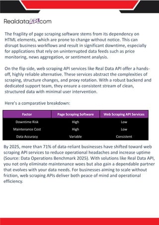 The fragility of page scraping software stems from its dependency on
HTML elements, which are prone to change without notice. This can
disrupt business workflows and result in significant downtime, especially
for applications that rely on uninterrupted data feeds such as price
monitoring, news aggregation, or sentiment analysis.
On the flip side, web scraping API services like Real Data API offer a hands-
off, highly reliable alternative. These services abstract the complexities of
scraping, structure changes, and proxy rotation. With a robust backend and
dedicated support team, they ensure a consistent stream of clean,
structured data with minimal user intervention.
Here's a comparative breakdown:
Factor Page Scraping Software Web Scraping API Services
Downtime Risk High Low
Maintenance Cost High Low
Data Accuracy Variable Consistent
By 2025, more than 71% of data-reliant businesses have shifted toward web
scraping API services to reduce operational headaches and increase uptime
(Source: Data Operations Benchmark 2025). With solutions like Real Data API,
you not only eliminate maintenance woes but also gain a dependable partner
that evolves with your data needs. For businesses aiming to scale without
friction, web scraping APIs deliver both peace of mind and operational
efficiency.
 