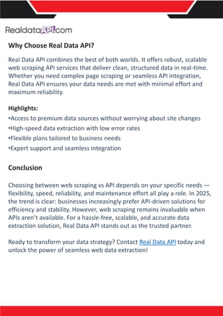 Why Choose Real Data API?
Real Data API combines the best of both worlds. It offers robust, scalable
web scraping API services that deliver clean, structured data in real-time.
Whether you need complex page scraping or seamless API integration,
Real Data API ensures your data needs are met with minimal effort and
maximum reliability.
Highlights:
•Access to premium data sources without worrying about site changes
•High-speed data extraction with low error rates
•Flexible plans tailored to business needs
•Expert support and seamless integration
Conclusion
Choosing between web scraping vs API depends on your specific needs —
flexibility, speed, reliability, and maintenance effort all play a role. In 2025,
the trend is clear: businesses increasingly prefer API-driven solutions for
efficiency and stability. However, web scraping remains invaluable when
APIs aren’t available. For a hassle-free, scalable, and accurate data
extraction solution, Real Data API stands out as the trusted partner.
Ready to transform your data strategy? Contact Real Data API today and
unlock the power of seamless web data extraction!
 