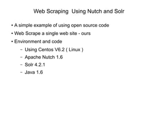 Web Scraping Using Nutch and Solr
● A simple example of using open source code
● Web Scrape a single web site - ours
● Environment and code
– Using Centos V6.2 ( Linux )
– Apache Nutch 1.6
– Solr 4.2.1
– Java 1.6
 