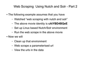 Web Scraping Using Nutch and Solr - Part 2
● The following example assumes that you have
– Watched “web scraping with nutch and solr”
– The above movie identity is cAiYBD4BQeE
– Set up Linux based Nutch/Solr environment
– Run the web scrape in the above movie
● Now we will
– Clean up that environment
– Web scrape a parameterised url
– View the urls in the data
 
