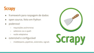 Scrapy
● framework para raspagem de dados
● open source, feito em Python
● poderoso!
○ requisições assíncronas
○ seletores css e xpath
○ vazão adaptativa
● extensível e conﬁgurável
○ middlewares, pipelines, extensões, signals
 