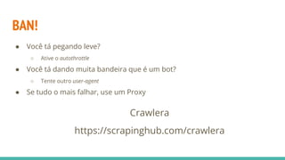 BAN!
● Você tá pegando leve?
○ Ative o autothrottle
● Você tá dando muita bandeira que é um bot?
○ Tente outro user-agent
● Se tudo o mais falhar, use um Proxy
Crawlera
https://scrapinghub.com/crawlera
 