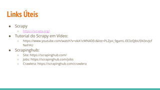 Links Úteis
● Scrapy
○ https://scrapy.org/
● Tutorial do Scrapy em Vídeo:
○ https://www.youtube.com/watch?v=vkA1cWN4DEc&list=PLZyvi_9gamL-EE3zQJbU5N3nzJcf
NeFHU
● Scrapinghub:
○ Site: https://scrapinghub.com/
○ Jobs: https://scrapinghub.com/jobs
○ Crawlera: https://scrapinghub.com/crawlera
 