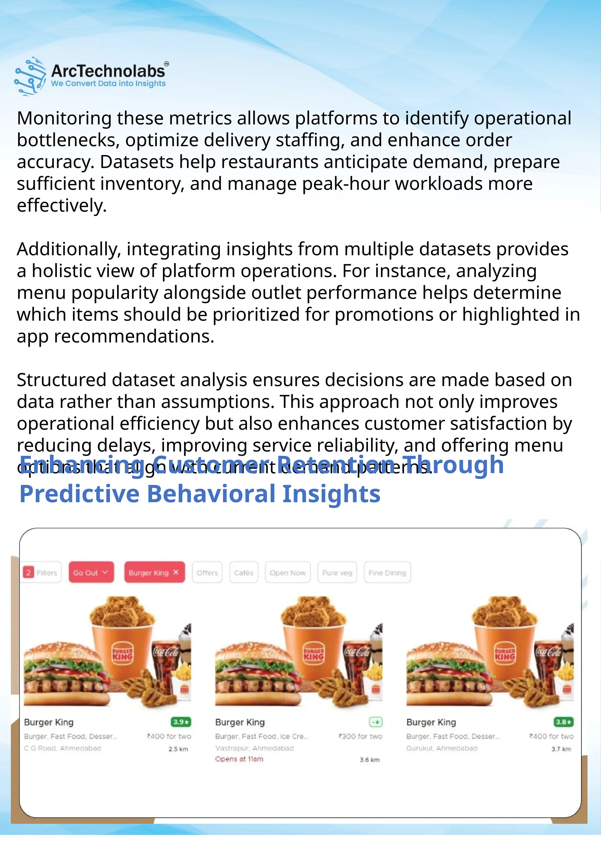 Monitoring these metrics allows platforms to identify operational
bottlenecks, optimize delivery staffing, and enhance order
accuracy. Datasets help restaurants anticipate demand, prepare
sufficient inventory, and manage peak-hour workloads more
effectively.
Additionally, integrating insights from multiple datasets provides
a holistic view of platform operations. For instance, analyzing
menu popularity alongside outlet performance helps determine
which items should be prioritized for promotions or highlighted in
app recommendations.
Structured dataset analysis ensures decisions are made based on
data rather than assumptions. This approach not only improves
operational efficiency but also enhances customer satisfaction by
reducing delays, improving service reliability, and offering menu
options that align with current demand patterns.
Enhancing Customer Retention Through
Predictive Behavioral Insights
 