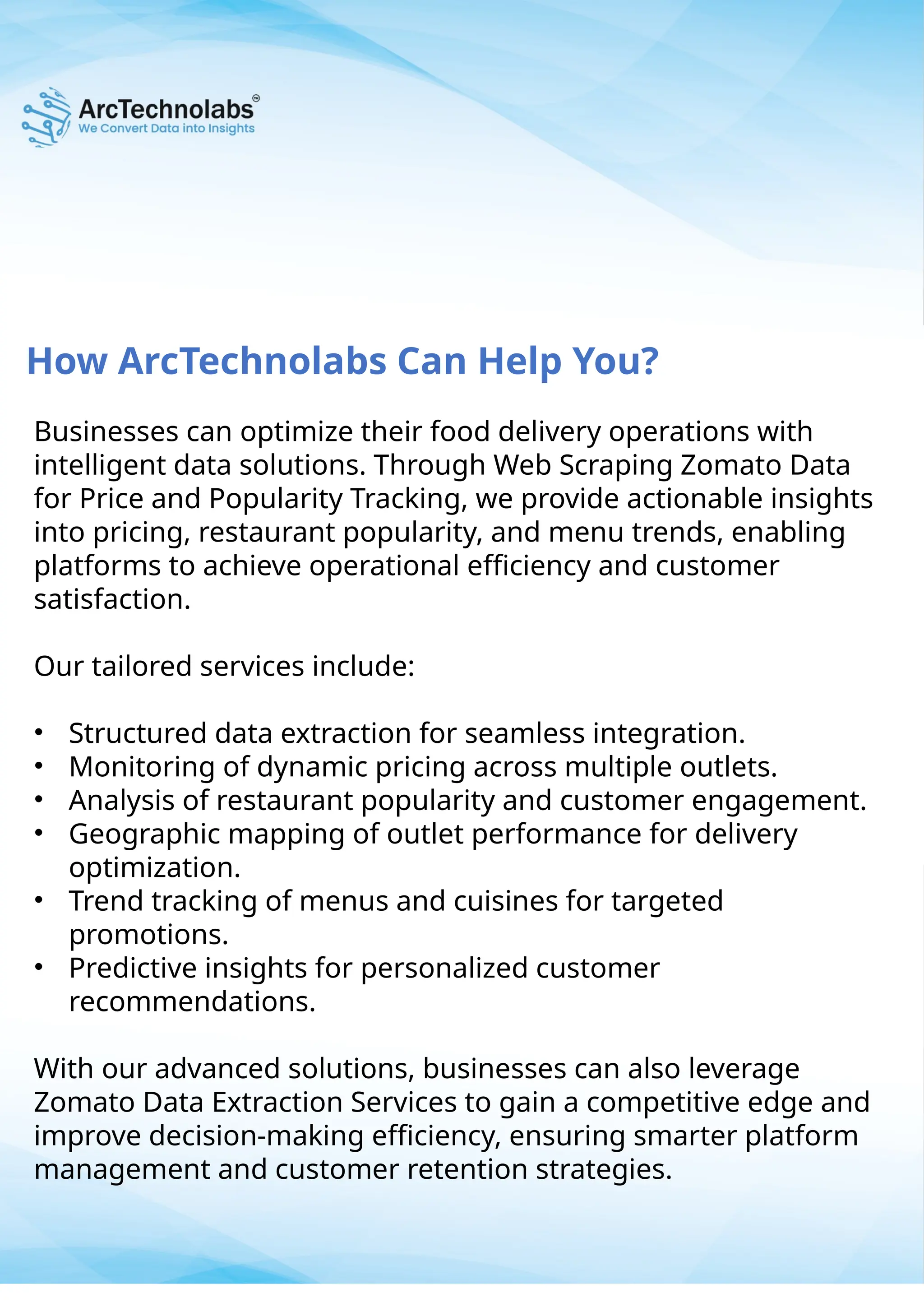 How ArcTechnolabs Can Help You?
Businesses can optimize their food delivery operations with
intelligent data solutions. Through Web Scraping Zomato Data
for Price and Popularity Tracking, we provide actionable insights
into pricing, restaurant popularity, and menu trends, enabling
platforms to achieve operational efficiency and customer
satisfaction.
Our tailored services include:
• Structured data extraction for seamless integration.
• Monitoring of dynamic pricing across multiple outlets.
• Analysis of restaurant popularity and customer engagement.
• Geographic mapping of outlet performance for delivery
optimization.
• Trend tracking of menus and cuisines for targeted
promotions.
• Predictive insights for personalized customer
recommendations.
With our advanced solutions, businesses can also leverage
Zomato Data Extraction Services to gain a competitive edge and
improve decision-making efficiency, ensuring smarter platform
management and customer retention strategies.
 