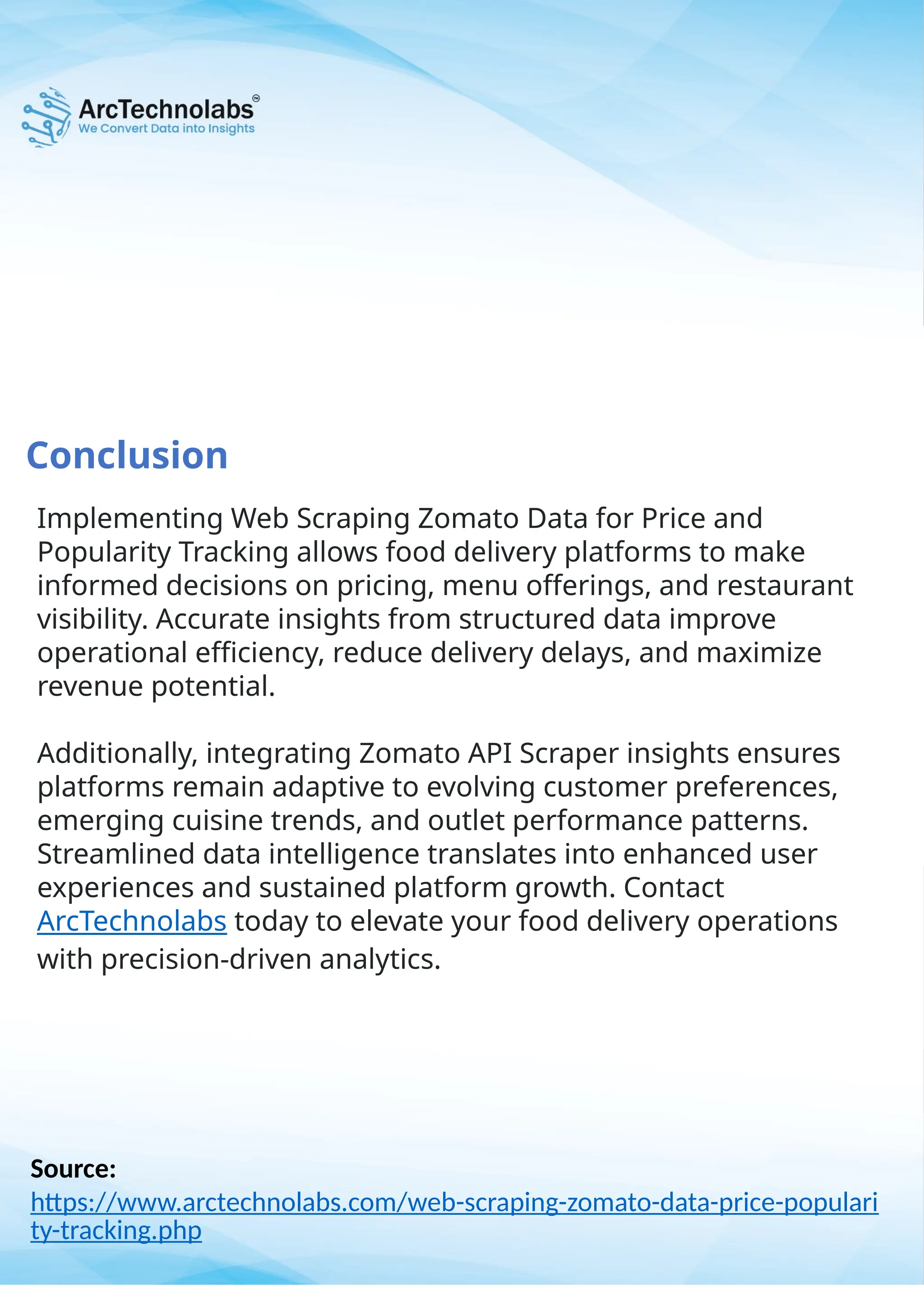Conclusion
Source:
https://www.arctechnolabs.com/web-scraping-zomato-data-price-populari
ty-tracking.php
Implementing Web Scraping Zomato Data for Price and
Popularity Tracking allows food delivery platforms to make
informed decisions on pricing, menu offerings, and restaurant
visibility. Accurate insights from structured data improve
operational efficiency, reduce delivery delays, and maximize
revenue potential.
Additionally, integrating Zomato API Scraper insights ensures
platforms remain adaptive to evolving customer preferences,
emerging cuisine trends, and outlet performance patterns.
Streamlined data intelligence translates into enhanced user
experiences and sustained platform growth. Contact
ArcTechnolabs today to elevate your food delivery operations
with precision-driven analytics.
 