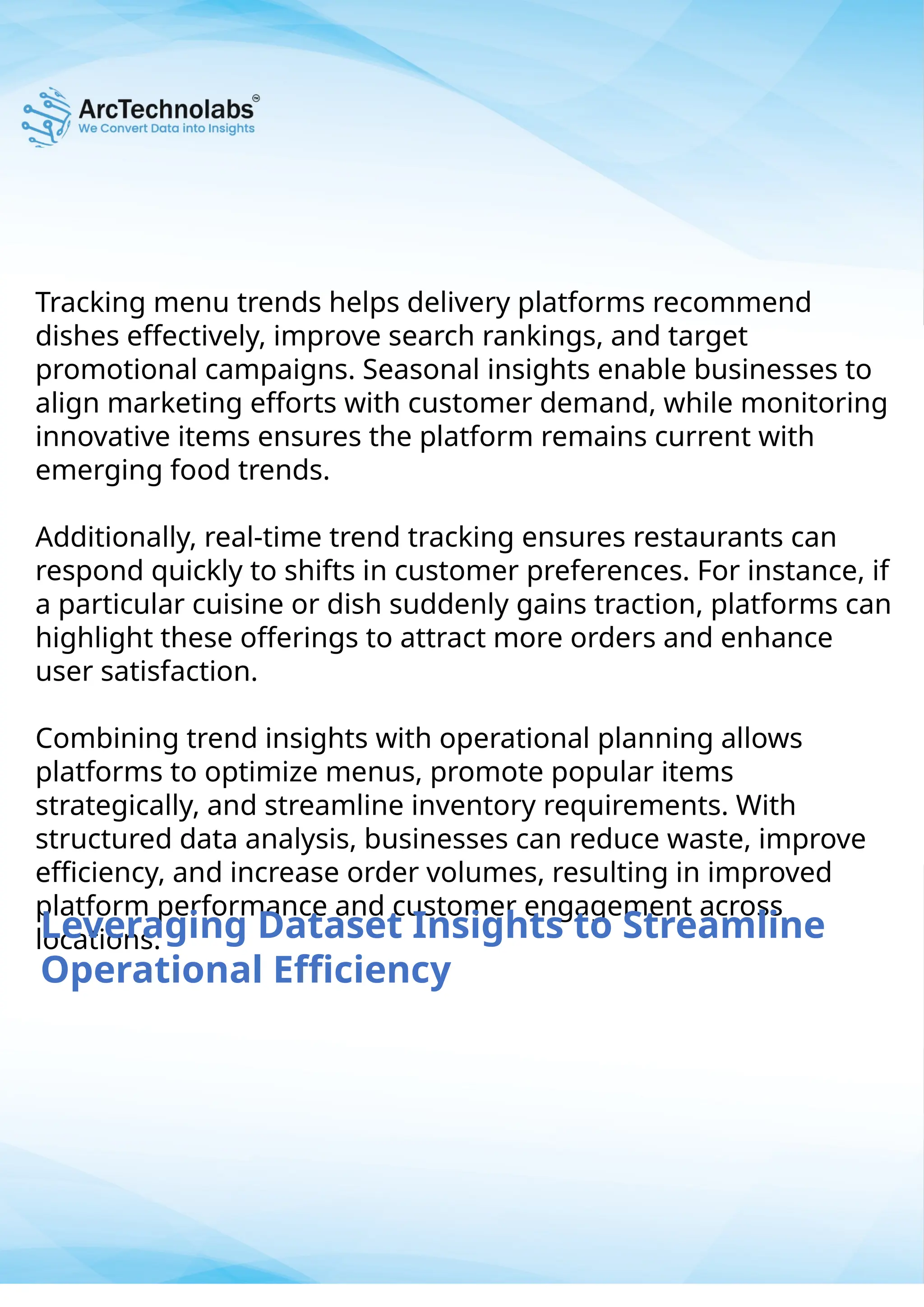Tracking menu trends helps delivery platforms recommend
dishes effectively, improve search rankings, and target
promotional campaigns. Seasonal insights enable businesses to
align marketing efforts with customer demand, while monitoring
innovative items ensures the platform remains current with
emerging food trends.
Additionally, real-time trend tracking ensures restaurants can
respond quickly to shifts in customer preferences. For instance, if
a particular cuisine or dish suddenly gains traction, platforms can
highlight these offerings to attract more orders and enhance
user satisfaction.
Combining trend insights with operational planning allows
platforms to optimize menus, promote popular items
strategically, and streamline inventory requirements. With
structured data analysis, businesses can reduce waste, improve
efficiency, and increase order volumes, resulting in improved
platform performance and customer engagement across
locations.
Leveraging Dataset Insights to Streamline
Operational Efficiency
 
