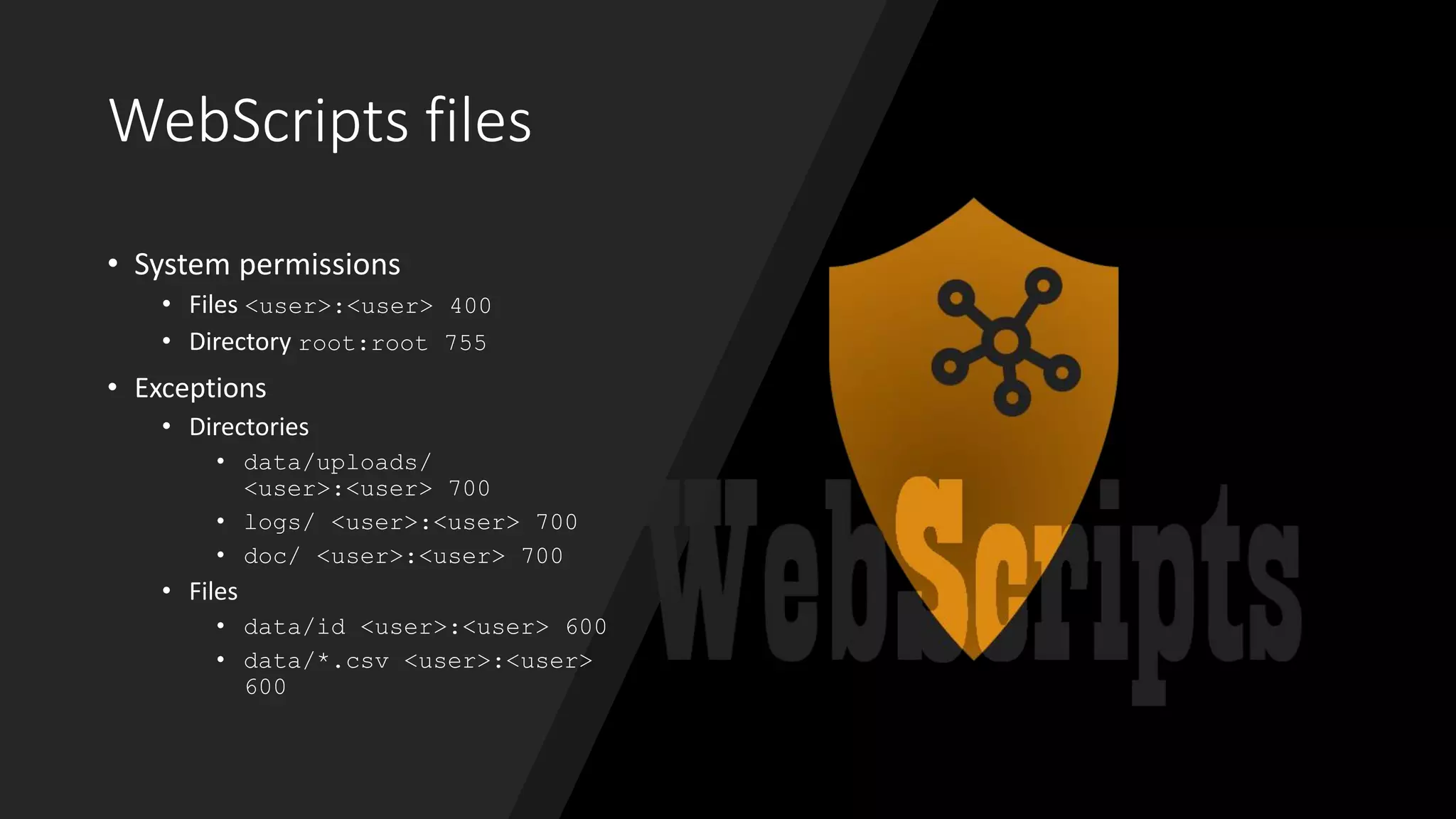 WebScripts files
• System permissions
• Files <user>:<user> 400
• Directory root:root 755
• Exceptions
• Directories
• data/uploads/
<user>:<user> 700
• logs/ <user>:<user> 700
• doc/ <user>:<user> 700
• Files
• data/id <user>:<user> 600
• data/*.csv <user>:<user>
600
 