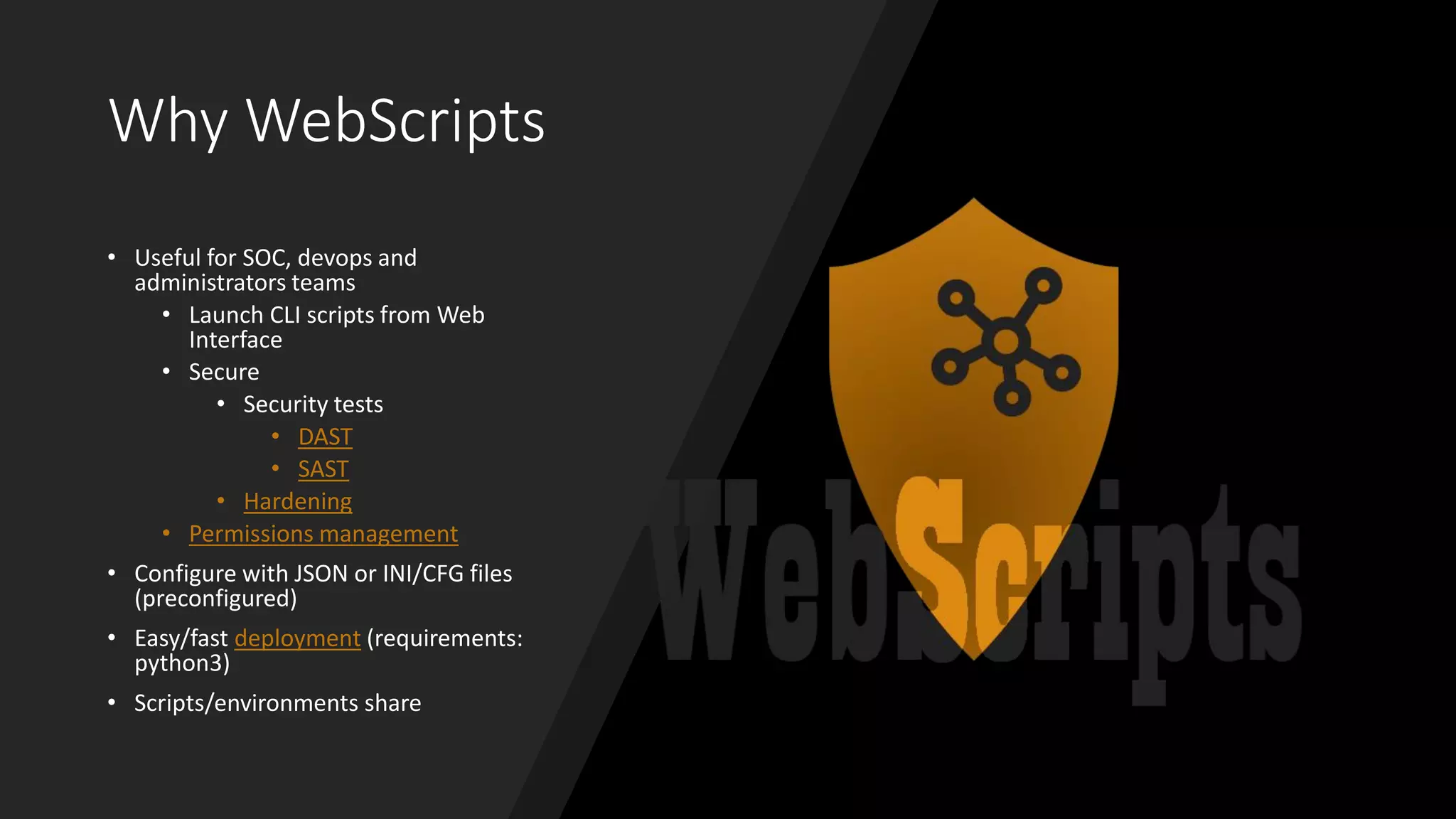 Why WebScripts
• Useful for SOC, devops and
administrators teams
• Launch CLI scripts from Web
Interface
• Secure
• Security tests
• DAST
• SAST
• Hardening
• Permissions management
• Configure with JSON or INI/CFG files
(preconfigured)
• Easy/fast deployment (requirements:
python3)
• Scripts/environments share
 