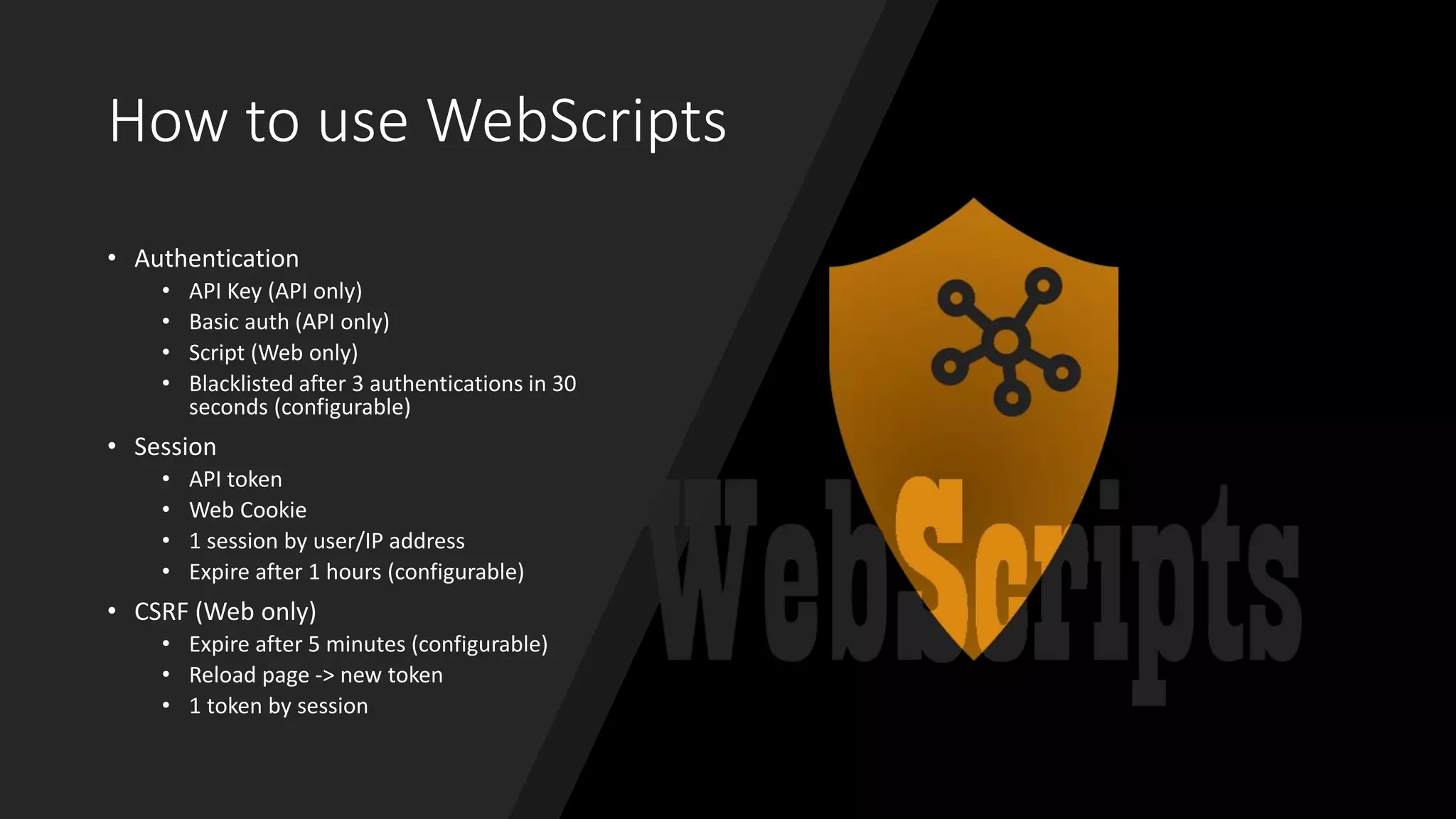 How to use WebScripts
• Authentication
• API Key (API only)
• Basic auth (API only)
• Script (Web only)
• Blacklisted after 3 authentications in 30
seconds (configurable)
• Session
• API token
• Web Cookie
• 1 session by user/IP address
• Expire after 1 hours (configurable)
• CSRF (Web only)
• Expire after 5 minutes (configurable)
• Reload page -> new token
• 1 token by session
 