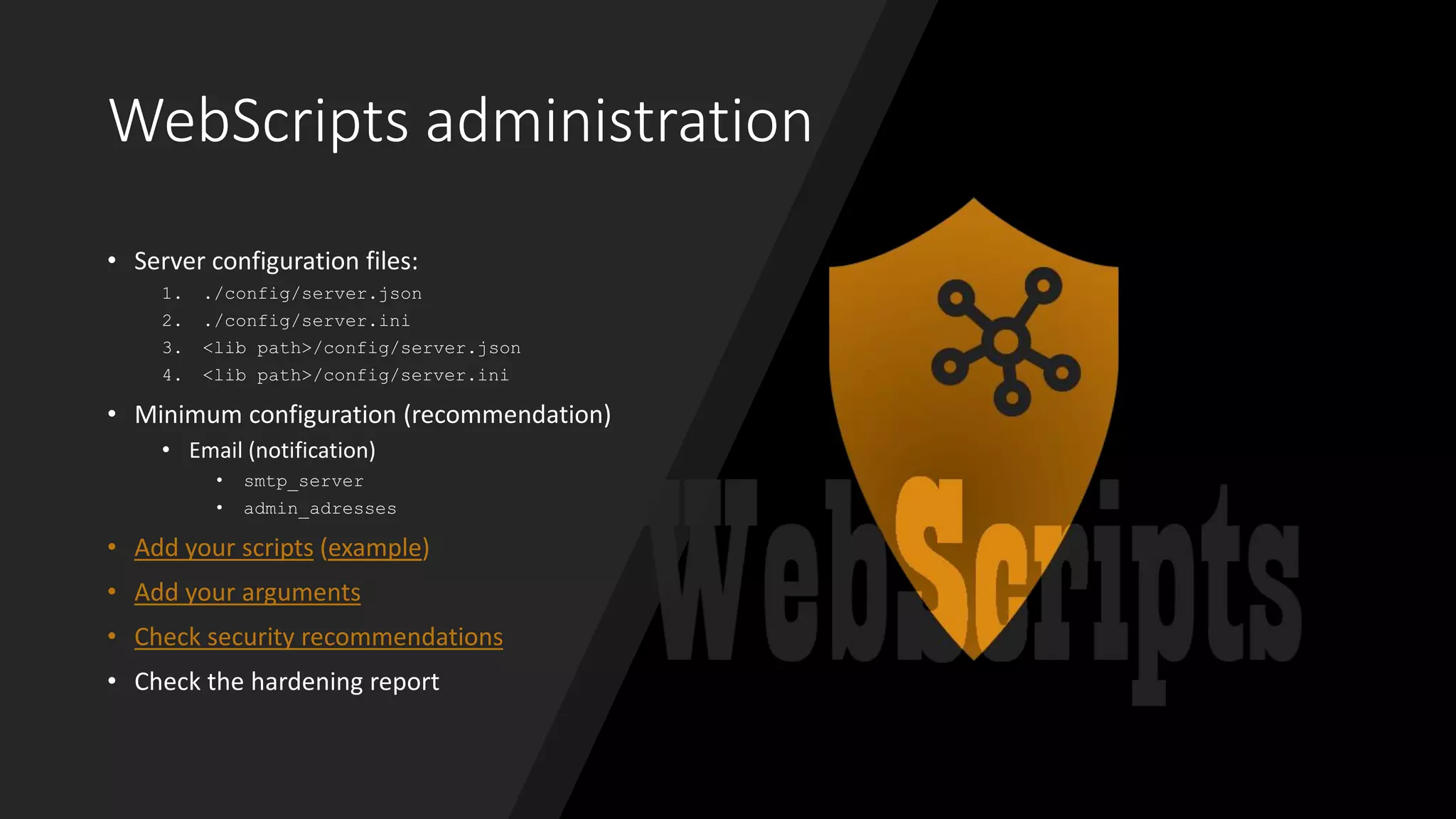 WebScripts administration
• Server configuration files:
1. ./config/server.json
2. ./config/server.ini
3. <lib path>/config/server.json
4. <lib path>/config/server.ini
• Minimum configuration (recommendation)
• Email (notification)
• smtp_server
• admin_adresses
• Add your scripts (example)
• Add your arguments
• Check security recommendations
• Check the hardening report
 