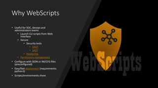 Why WebScripts
• Useful for SOC, devops and
administrators teams
• Launch CLI scripts from Web
Interface
• Secure
• Security tests
• DAST
• SAST
• Hardening
• Permissions management
• Configure with JSON or INI/CFG files
(preconfigured)
• Easy/fast deployment (requirements:
python3)
• Scripts/environments share
 