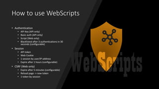 How to use WebScripts
• Authentication
• API Key (API only)
• Basic auth (API only)
• Script (Web only)
• Blacklisted after 3 authentications in 30
seconds (configurable)
• Session
• API token
• Web Cookie
• 1 session by user/IP address
• Expire after 1 hours (configurable)
• CSRF (Web only)
• Expire after 5 minutes (configurable)
• Reload page -> new token
• 1 token by session
 
