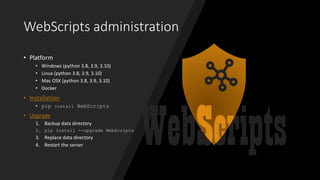 WebScripts administration
• Platform
• Windows (python 3.8, 3.9, 3.10)
• Linux (python 3.8, 3.9, 3.10)
• Mac OSX (python 3.8, 3.9, 3.10)
• Docker
• Installation
• pip install WebScripts
• Upgrade
1. Backup data directory
2. pip install --upgrade WebScripts
3. Replace data directory
4. Restart the server
 