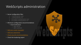 WebScripts administration
• Server configuration files:
1. ./config/server.json
2. ./config/server.ini
3. <lib path>/config/server.json
4. <lib path>/config/server.ini
• Minimum configuration (recommendation)
• Email (notification)
• smtp_server
• admin_adresses
• Add your scripts (example)
• Add your arguments
• Check security recommendations
• Check the hardening report
 