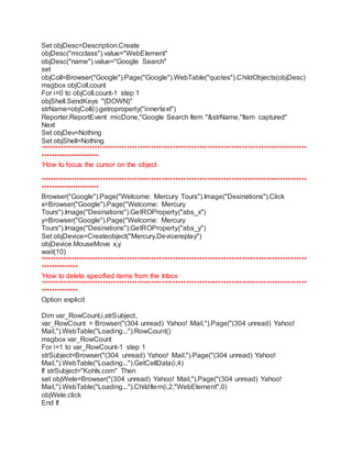 Set objDesc=Description.Create 
objDesc("micclass").value="WebElement" 
objDesc("name").value="Google Search" 
set 
objColl=Browser("Google").Page("Google").WebTable("quotes").ChildObjects(objDesc) 
msgbox objColl.count 
For i=0 to objColl.count-1 step 1 
objShell.SendKeys "{DOWN}" 
strName=objColl(i).getroproperty("innertext") 
Reporter.ReportEvent micDone,"Google Search Item "&strName,"Item captured" 
Next 
Set objDev=Nothing 
Set objShell=Nothing 
'*************************************************************************************************** 
********************** 
'How to focus the cursor on the object 
'*************************************************************************************************** 
********************** 
Browser("Google").Page("Welcome: Mercury Tours").Image("Desinations").Click 
x=Browser("Google").Page("Welcome: Mercury 
Tours").Image("Desinations").GetROProperty("abs_x") 
y=Browser("Google").Page("Welcome: Mercury 
Tours").Image("Desinations").GetROProperty("abs_y") 
Set objDevice=Createobject("Mercury.Devicereplay") 
objDevice.MouseMove x,y 
wait(10) 
'*************************************************************************************************** 
************** 
'How to delete specified items from the Inbox 
'*************************************************************************************************** 
************** 
Option explicit 
Dim var_RowCount,i,strSubject, 
var_RowCount = Browser("(304 unread) Yahoo! Mail,").Page("(304 unread) Yahoo! 
Mail,").WebTable("Loading...").RowCount() 
msgbox var_RowCount 
For i=1 to var_RowCount-1 step 1 
strSubject=Browser("(304 unread) Yahoo! Mail,").Page("(304 unread) Yahoo! 
Mail,").WebTable("Loading...").GetCellData(i,4) 
If strSubject="Kohls.com" Then 
set objWele=Browser("(304 unread) Yahoo! Mail,").Page("(304 unread) Yahoo! 
Mail,").WebTable("Loading...").ChildItem(i,2,"WebElement",0) 
objWele.click 
End If 
 