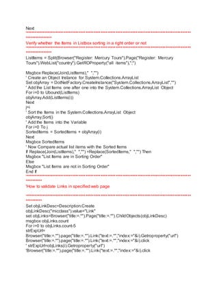 Next 
'*************************************************************************************************** 
**************** 
Verify whether the Items in Listbox sorting in a right order or not 
'*************************************************************************************************** 
**************** 
ListItems = Split(Browser("Register: Mercury Tours").Page("Register: Mercury 
Tours").WebList("country").GetROProperty("all items"),";") 
Msgbox Replace(Join(ListItems)," ","") 
' Create an Object Instance for System.Collections.ArrayList 
Set objArray = DotNetFactory.CreateInstance("System.Collections.ArrayList","") 
' Add the List Items one after one into the System.Collections.ArrayList Object 
For i=0 to Ubound(ListItems) 
objArray.Add(ListItems(i)) 
Next 
j=i 
' Sort the Items in the System.Collections.ArrayList Object 
objArray.Sort() 
' Add the Items into the Variable 
For i=0 To j 
SortedItems = SortedItems + objArray(i) 
Next 
Msgbox SortedItems 
' Now Compare actual list items with the Sorted Items 
If Replace(Join(ListItems)," ","") =Replace(SortedItems," ","") Then 
Msgbox "List Items are in Sorting Order" 
Else 
Msgbox "List Items are not in Sorting Order" 
End If 
'*************************************************************************************************** 
********** 
'How to validate Links in specified web page 
'*************************************************************************************************** 
********** 
Set objLinkDesc=Description.Create 
objLinkDesc("micclass").value="Link" 
set objLinks=Browser("title:=.*").Page("title:=.*").ChildObjects(objLinkDesc) 
msgbox objLinks.count 
For i=0 to objLinks.count-5 
strExpUrl= 
Browser("title:=.*").page("title:=.*").Link("text:=.*","index:="&i).Getroproperty("url") 
Browser("title:=.*").page("title:=.*").Link("text:=.*","index:="&i).click 
' strExpUrl=objLinks(i).Getroproperty("url") 
'Browser("title:=.*").page("title:=.*").Link("text:=.*","index:="&i).click 
 
