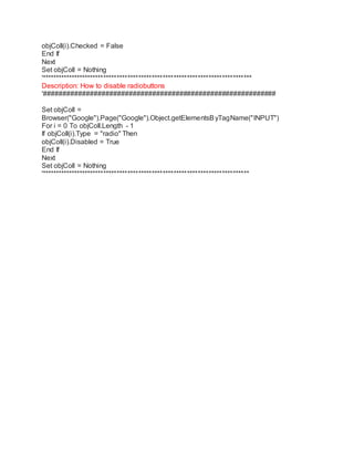 objColl(i).Checked = False 
End If 
Next 
Set objColl = Nothing 
'****************************************************************************** 
Description: How to disable radiobuttons 
'############################################################ 
Set objColl = 
Browser("Google").Page("Google").Object.getElementsByTagName("INPUT") 
For i = 0 To objColl.Length - 1 
If objColl(i).Type = "radio" Then 
objColl(i).Disabled = True 
End If 
Next 
Set objColl = Nothing 
'***************************************************************************** 

