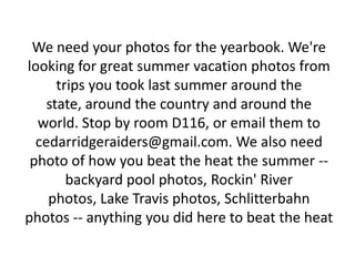 We need your photos for the yearbook. We're
looking for great summer vacation photos from
      trips you took last summer around the
    state, around the country and around the
  world. Stop by room D116, or email them to
  cedarridgeraiders@gmail.com. We also need
 photo of how you beat the heat the summer --
        backyard pool photos, Rockin' River
    photos, Lake Travis photos, Schlitterbahn
photos -- anything you did here to beat the heat
 