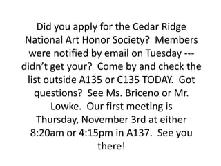 Did you apply for the Cedar Ridge
 National Art Honor Society? Members
  were notified by email on Tuesday ---
didn’t get your? Come by and check the
 list outside A135 or C135 TODAY. Got
   questions? See Ms. Briceno or Mr.
       Lowke. Our first meeting is
    Thursday, November 3rd at either
  8:20am or 4:15pm in A137. See you
                 there!
 